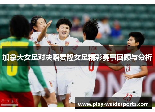 加拿大女足对决喀麦隆女足精彩赛事回顾与分析