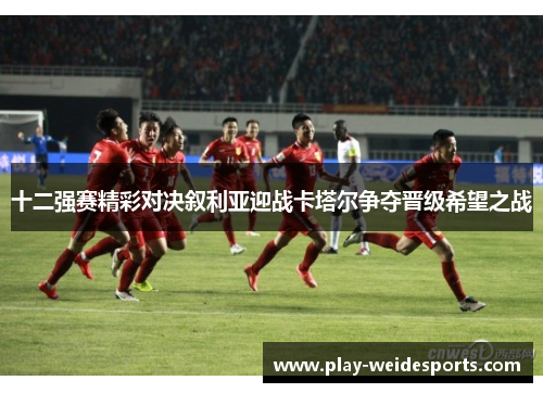 十二强赛精彩对决叙利亚迎战卡塔尔争夺晋级希望之战